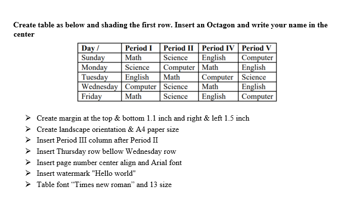 Create table as below and shading the first row. Insert an Octagon and write your name in the
center
Day /
Sunday
Monday
Tuesday
Wednesday | Computer | Science
Friday
Period II Period IV | Period V
Science
Computer Math
|Math
Period I
Math
English
Computer
English
| Computer | Science
English
Computer
Science
English
Math
Math
Science
English
Create margin at the top & bottom 1.1 inch and right & left 1.5 inch
> Create landscape orientation & A4 paper size
> Insert Period III column after Period II
> Insert Thursday row bellow Wednesday row
> Insert page number center align and Arial font
> Insert watermark "Hello world"
Table font “Times new roman" and 13 size
