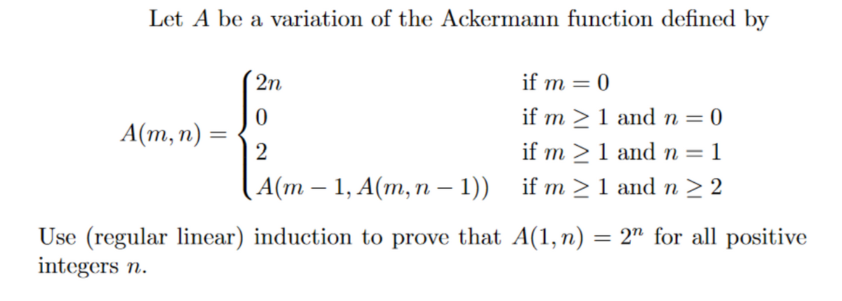 Let A be a variation of the Ackermann function defined by
2n
if m =
if m >1 and n = 0
А(m, п) —
2
if m >1 and n =
1
А(m - 1, А(m, п — 1))
if m >1 and n > 2
= 2" for all positive
Use (regular linear) induction to prove that A(1,n)
integers n.
