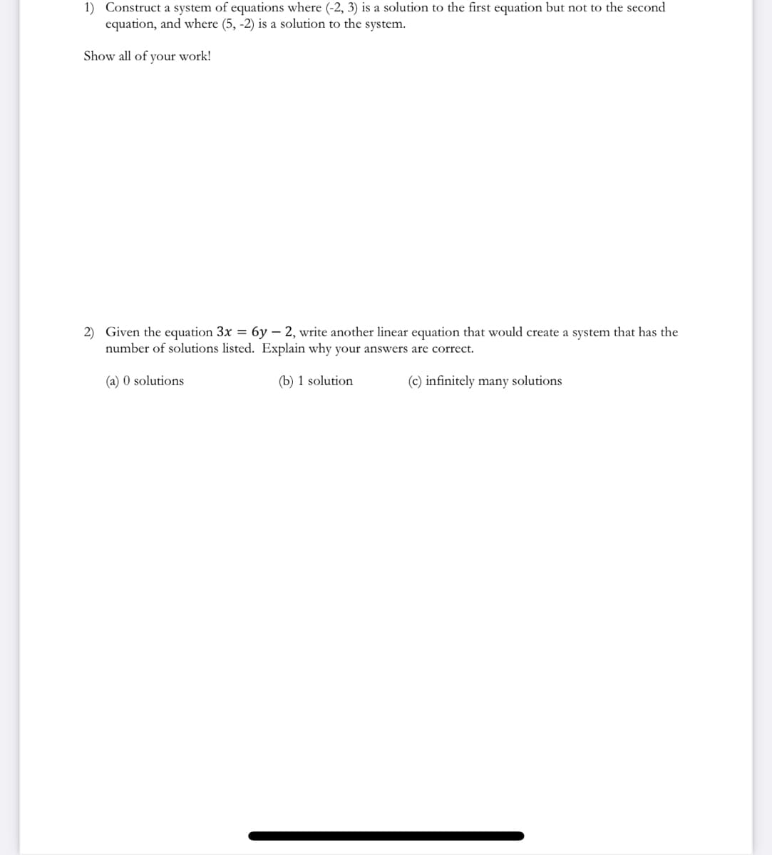 1) Construct a system of equations where (-2, 3) is a solution to the first equation but not to the second
equation, and where (5, -2) is a solution to the system.
Show all of your work!
2) Given the equation 3x = 6y - 2, write another linear equation that would create a system that has the
number of solutions listed. Explain why your answers are correct.
(a) 0 solutions
(b) 1 solution
(c) infinitely many solutions