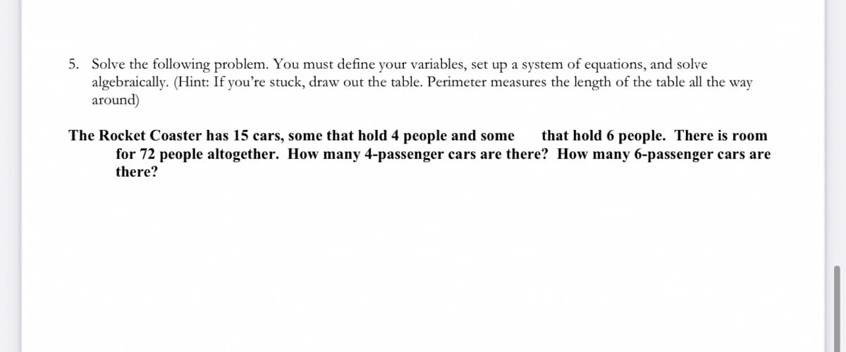 5. Solve the following problem. You must define your variables, set up a system of equations, and solve
algebraically. (Hint: If you're stuck, draw out the table. Perimeter measures the length of the table all the way
around)
The Rocket Coaster has 15 cars, some that hold 4 people and some that hold 6 people. There is room
for 72 people altogether. How many 4-passenger cars are there? How many 6-passenger cars are
there?