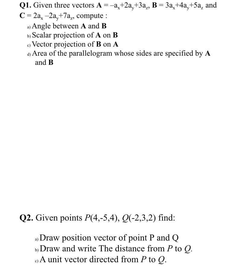 Q1. Given three vectors A = -a,+2a,+3a, B = 3a,+4a,+5a, and
С-2а, -2а, +7а, compute :
a) Angle between A and B
b) Scalar projection of A on B
c) Vector projection of B on A
d) Area of the parallelogram whose sides are specified by A
and B
Q2. Given points P(4,-5,4), Q(-2,3,2) find:
a Draw position vector of point P and Q
b) Draw and write The distance from P to Q.
c) A unit vector directed from P to Q.
