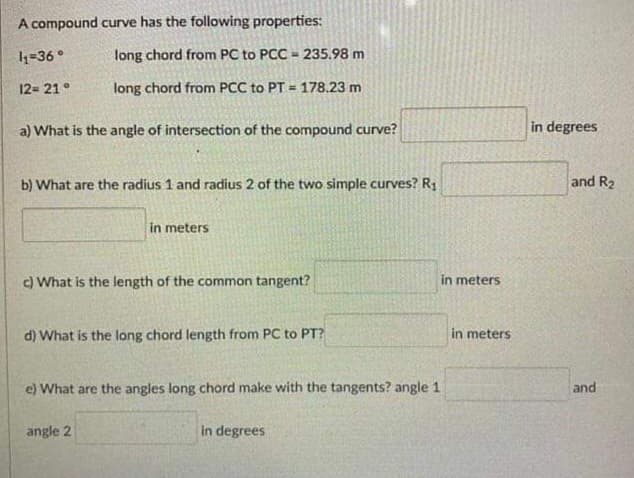 A compound curve has the following properties:
long chord from PC to PCC 235.98 m
long chord from PCC to PT = 178.23 m
a) What is the angle of intersection of the compound curve?
1₁-36°
12= 21°
b) What are the radius 1 and radius 2 of the two simple curves? R₁
in meters
c) What is the length of the common tangent?
d) What is the long chord length from PC to PT?
e) What are the angles long chord make with the tangents? angle 1
angle 2
in degrees
in meters
in meters
in degrees
and R₂
and
