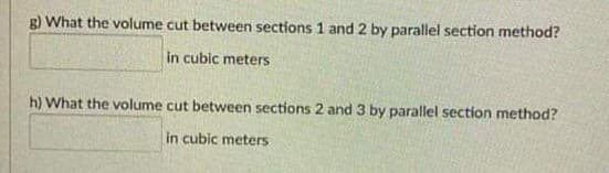 What the volume cut between sections 1 and 2 by parallel section method?
in cubic meters
h) What the volume cut between sections 2 and 3 by parallel section method?
in cubic meters