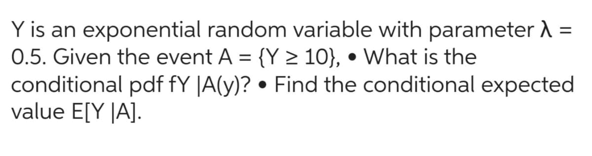 Y is an exponential random variable with parameter λ =
0.5. Given the event A = {Y ≥ 10}, • What is the
conditional pdf fy |A(y)? • Find the conditional expected
value E[Y |A].