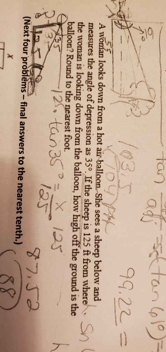 tan tan (610)=
103.5
99.22
55
A woman looks down from a hot air balloon. She sees a sheep below and
measures the angle of depression as 35°. If the sheep is 125 ft from where Sn
the woman is looking down from the balloon, how high off the ground is the
balloon? Round to the nearest foot.
125
125,tan35°
125
135
87.52
(Next four problems - final answers to the nearest tenth.)
88
