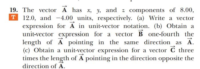 19. The vector A has x, y, and z components of 8.00,
T 12.0, and -4.00 units, respectively. (a) Write a vector
expression for A in unit-vector notation. (b) Obtain a
unit-vector expression for a vector B one-fourth the
length of A pointing in the same direction as A.
(c) Obtain a unit-vector expression for a vector C three
times the length of A pointing in the direction opposite the
direction of A.
