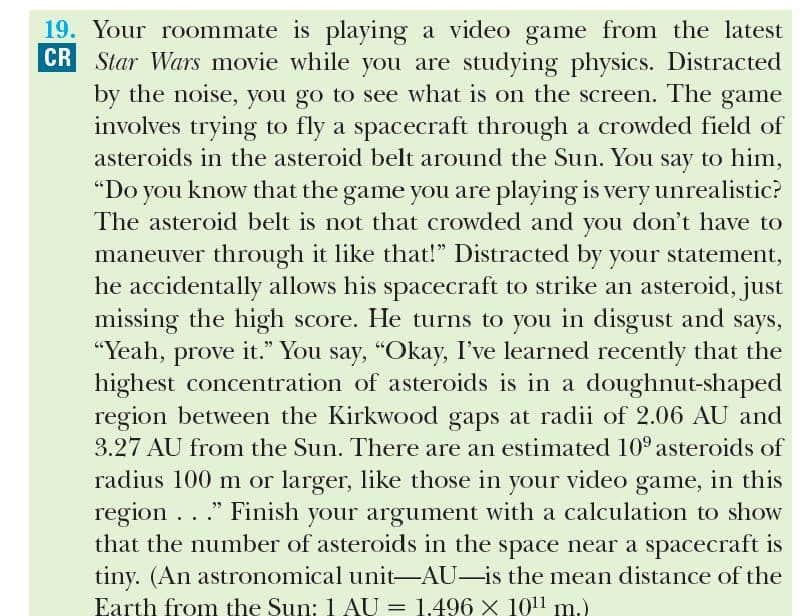 19. Your roommate is playing a video game from the latest
CR Star Wars movie while you are studying physics. Distracted
by the noise, you go to see what is on the screen. The game
involves trying to fly a spacecraft through a crowded field of
asteroids in the asteroid belt around the Sun. You say to him,
"Do you know that the game you are playing is very unrealistic?
The asteroid belt is not that crowded and you don't have to
maneuver through it like that!" Distracted by your statement,
he accidentally allows his spacecraft to strike an asteroid, just
missing the high score. He turns to you in disgust and says,
"Yeah, prove it." You say, "Okay, I've learned recently that the
highest concentration of asteroids is in a doughnut-shaped
region between the Kirkwood gaps at radii of 2.06 AU and
3.27 AU from the Sun. There are an estimated 10° asteroids of
radius 100 m or larger, like those in your video game, in this
region ..." Finish your argument with a calculation to show
that the number of asteroids in the space near a spacecraft is
tiny. (An astronomical unit-AU-is the mean distance of the
Earth from the Sun: 1 AU = 1.496× 1011 m.)
|
