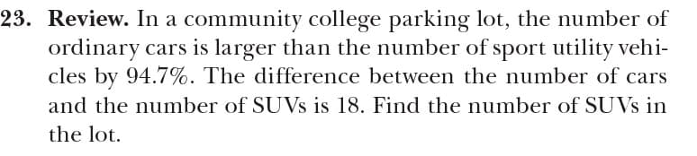 23. Review. In a community college parking lot, the number of
ordinary cars is larger than the number of sport utility vehi-
cles by 94.7%. The difference between the number of cars
and the number of SUVS is 18. Find the number of SUVS in
the lot.
