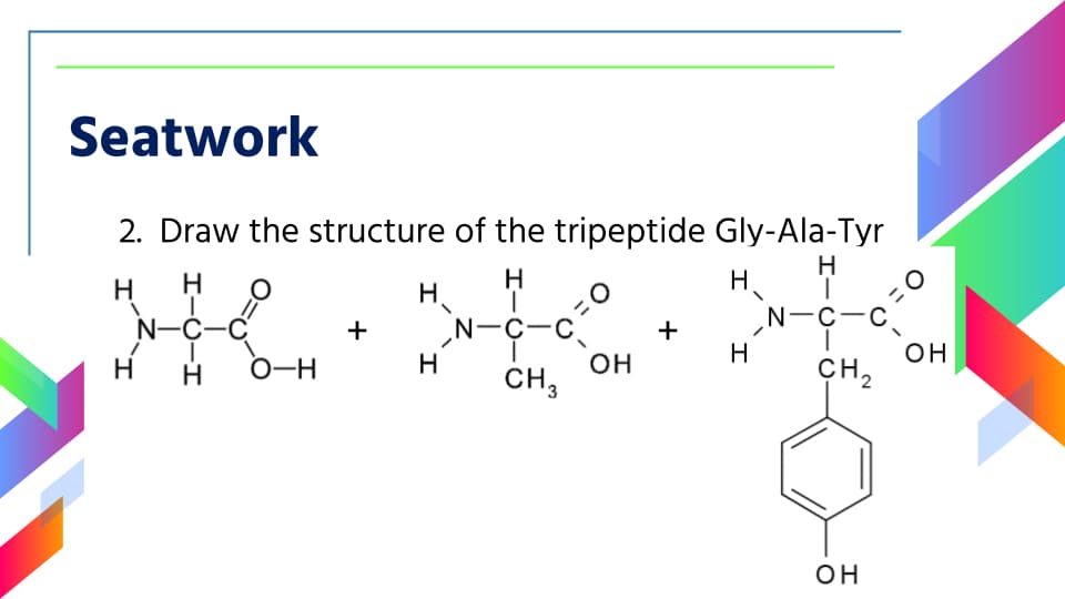 Seatwork
2. Draw the structure of the tripeptide Gly-Ala-Tyr
H
H.
N-C-C
H
H
H.
‚N-C-C.
N-C-C
O-H
+
+
он
CH2
H
H
H
он
CH,
он

