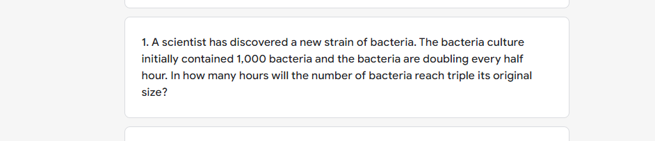 1. A scientist has discovered a new strain of bacteria. The bacteria culture
initially contained 1,000 bacteria and the bacteria are doubling every half
hour. In how many hours will the number of bacteria reach triple its original
size?
