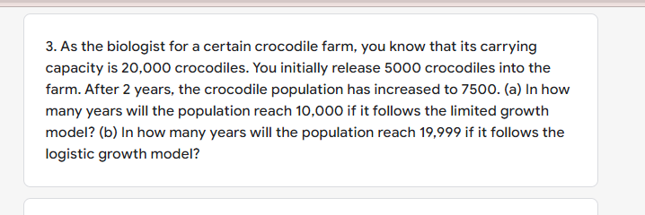 3. As the biologist for a certain crocodile farm, you know that its carrying
capacity is 20,000 crocodiles. You initially release 5000 crocodiles into the
farm. After 2 years, the crocodile population has increased to 7500. (a) In how
many years will the population reach 10,000 if it follows the limited growth
model? (b) In how many years will the population reach 19,999 if it follows the
logistic growth model?
