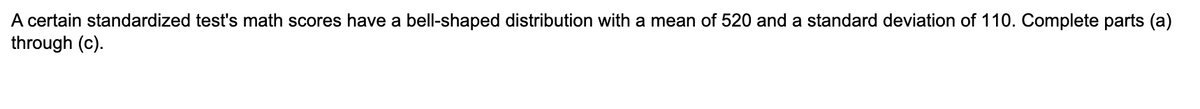 A certain standardized test's math scores have a bell-shaped distribution with a mean of 520 and a standard deviation of 110. Complete parts (a)
through (c).
