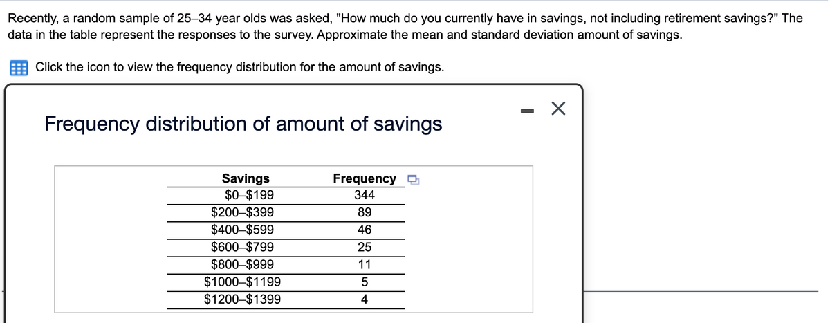 Recently, a random sample of 25–34 year olds was asked, "How much do you currently have in savings, not including retirement savings?" The
data in the table represent the responses to the survey. Approximate the mean and standard deviation amount of savings.
Click the icon to view the frequency distribution for the amount of savings.
Frequency distribution of amount of savings
Savings
$0-$199
$200-$399
$400-$599
$600–$799
$800–$999
$1000-$1199
$1200-$1399
Frequency
344
89
46
25
11
4
