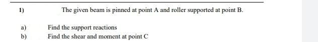 1)
The given beam is pinned at point A and roller supported at point B.
Find the support reactions
Find the shear and moment at point C
a)
b)
