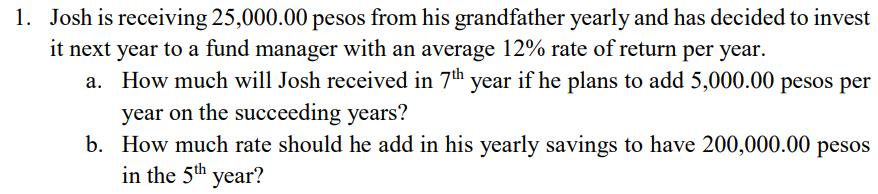 1. Josh is receiving 25,000.00 pesos from his grandfather yearly and has decided to invest
it next year to a fund manager with an average 12% rate of return per year.
a. How much will Josh received in 7th year if he plans to add 5,000.00 pesos per
year on the succeeding years?
b. How much rate should he add in his yearly savings to have 200,000.00 pesos
in the 5th year?
