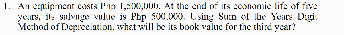 1. An equipment costs Php 1,500,000. At the end of its economic life of five
years, its salvage value is Php 500,000. Using Sum of the Years Digit
Method of Depreciation, what will be its book value for the third year?
