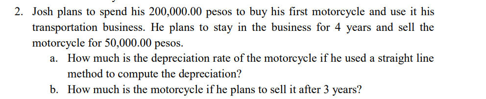 2. Josh plans to spend his 200,000.00 pesos to buy his first motorcycle and use it his
transportation business. He plans to stay in the business for 4 years and sell the
motorcycle for 50,000.00 pesos.
a. How much is the depreciation rate of the motorcycle if he used a straight line
method to compute the depreciation?
b. How much is the motorcycle if he plans to sell it after 3 years?
