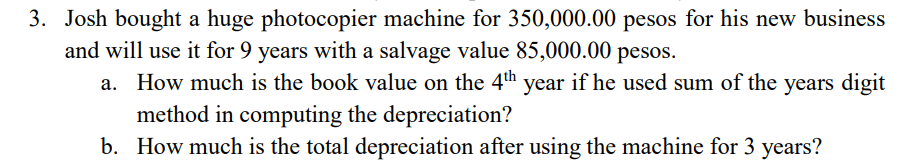 3. Josh bought a huge photocopier machine for 350,000.00 pesos for his new business
and will use it for 9 years with a salvage value 85,000.00 pesos.
a. How much is the book value on the 4th year if he used sum of the years digit
method in computing the depreciation?
b. How much is the total depreciation after using the machine for 3 years?
