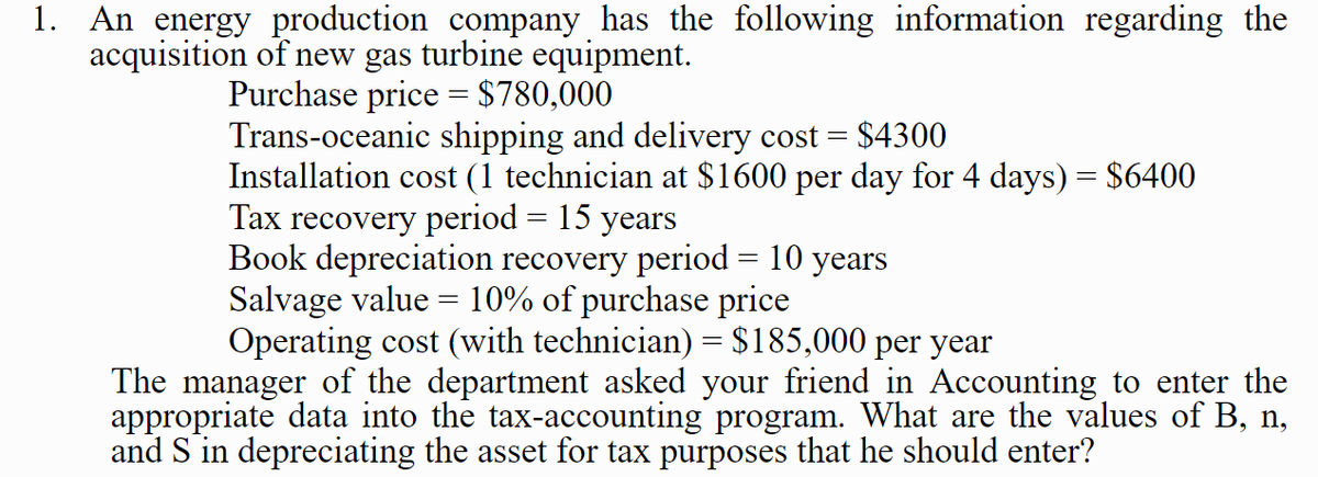 1. An energy production company has the following information regarding the
acquisition of new gas turbine equipment.
Purchase price = $780,000
Trans-oceanic shipping and delivery cost =
$4300
Installation cost (1 technician at $1600 per day for 4 days) = $6400
Tax recovery period = 15 years
Book depreciation recovery period = 10 years
Salvage value = 10% of purchase price
Operating cost (with technician) = $185,000 per year
The manager of the department asked your friend in Accounting to enter the
appropriate data into the tax-accounting program. What are the values of B, n,
and S in depreciating the asset for tax purposes that he should enter?
