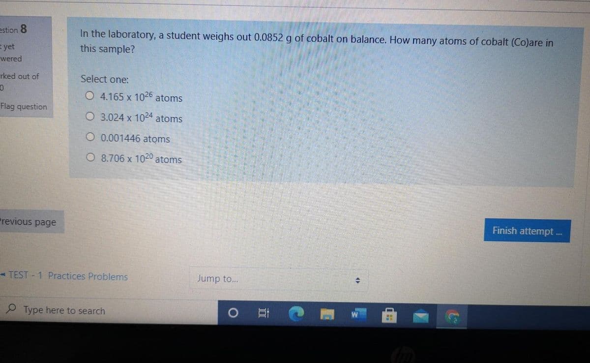 In the laboratory, a student weighs out 0.0852 g of cobalt on balance. How many atoms of cobalt (Co)are in
this sample?
estion 8
yet
wered
rked out of
Select one:
O 4.165 x 102° atoms
Flag question
O 3.024 x 104 atoms
O 0.001446 atoms
O 8.706 x 1020 atoms
Previous page
Finish attempt.
- TEST 1 Practices Problems
Jump to...
Type here to search
