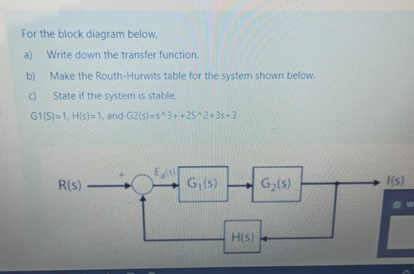 For the block diagram below,
a)
Write down the transfer function.
b)
Make the Routh-Hurwits table for the system shown below.
State if the system is stable.
G1(S)=1, H(s)=1, and G2(s)-s^3++2S^2+3s+3
R(s)
G,(s)
1(5)
H(s)
