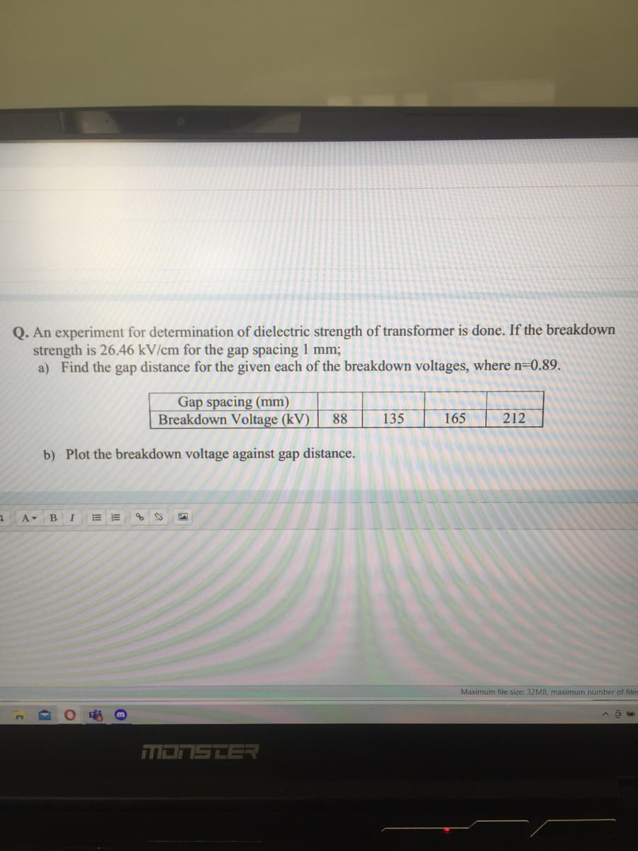 Q. An experiment for determination of dielectric strength of transformer is done, If the breakdown
strength is 26.46 kV/cm for the gap spacing 1 mm;
a) Find the gap distance for the given each of the breakdown voltages, where n=0.89.
Gap spacing (mm)
Breakdown Voltage (kV)
88
135
165
212
b) Plot the breakdown voltage against gap distance.
A BI
of
Maximum file size: 32MB, maximum number of files
MONSTER
