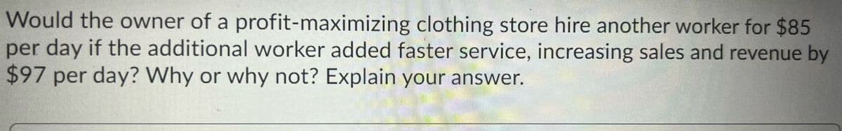 Would the owner of a profit-maximizing clothing store hire another worker for $85
per day if the additional worker added faster service, increasing sales and revenue by
$97 per day? Why or why not? Explain your answer.
