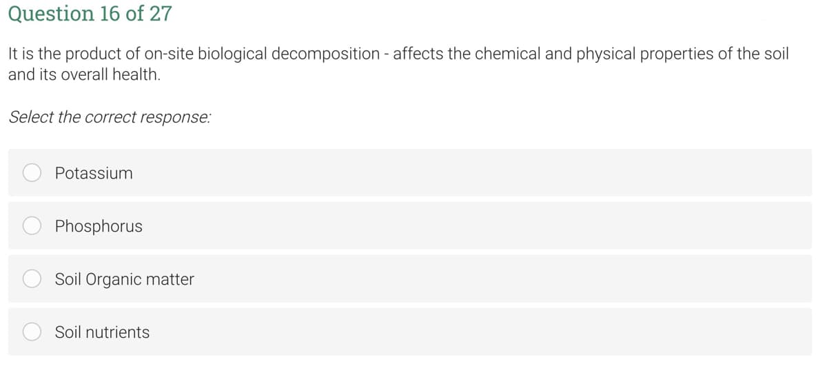 Question 16 of 27
It is the product of on-site biological decomposition - affects the chemical and physical properties of the soil
and its overall health.
Select the correct response:
Potassium
Phosphorus
Soil Organic matter
Soil nutrients
