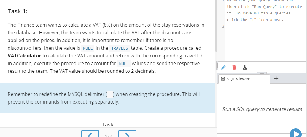The Finance team wants to calculate a VAT (8%) on the amount of the stay reservations in
the database. However, the team wants to calculate the VAT after the discounts are
applied on the prices. In addition, it is important to remember if there is no
discount/offers, then the value is NULL in the TRAVELS table. Create a procedure called
VATCalculator to calculate the VAT amount and return with the corresponding travel ID.
In addition, execute the procedure to account for NULL values and send the respective
result to the team. The VAT value should be rounded to 2 decimals.
