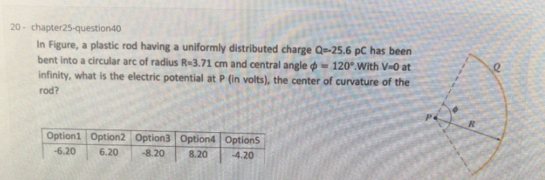20 - chapter25-question40
In Figure, a plastic rod having a uniformly distributed charge Q=-25.6 pC has been
bent into a circular arc of radius R=3.71 cm and central angle o == 120°.With V=0 at
infinity, what is the electric potential at P (in volts), the center of curvature of the
%3!
rod?
Option1 Option2 Option3 Option4 Option5
-6.20
6.20
-8.20
8.20
-4.20
