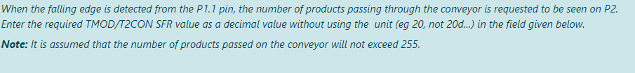 When the falling edge is detected from the P1.1 pin, the number of products passing through the conveyor is requested to be seen on P2.
Enter the required TMOD/T2CON SFR value as a decimal value without using the unit (eg 20, not 20d...) in the field given below.
Note: It is assumed that the number of products passed on the conveyor will not exceed 255.
