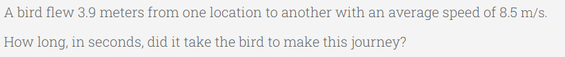 A bird flew 3.9 meters from one location to another with an average speed of 8.5 m/s.
How long, in seconds, did it take the bird to make this journey?
