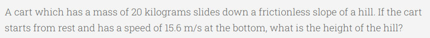 A cart which has a mass of 20 kilograms slides down a frictionless slope of a hill. If the cart
starts from rest and has a speed of 15.6 m/s at the bottom, what is the height of the hill?
