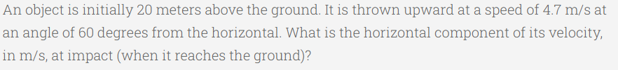 An object is initially 20 meters above the ground. It is thrown upward at a speed of 4.7 m/s at
an angle of 60 degrees from the horizontal. What is the horizontal component of its velocity,
in m/s, at impact (when it reaches the ground)?
