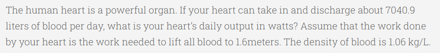 The human heart is a powerful organ. If your heart can take in and discharge about 7040.9
liters of blood per day, what is your heart's daily output in watts? Assume that the work done
by your heart is the work needed to lift all blood to 1.6meters. The density of blood is 1.06 kg/L.
