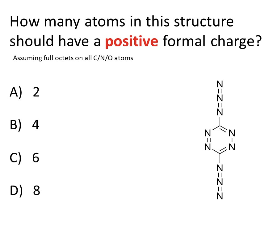 How many atoms in this structure
should have a positive formal charge?
Assuming full octets on all C/N/O atoms
A) 2
B) 4
C) 6
N
||
D) 8
N
Z-Z
Z=Z=Z
Z=Z=Z
Z=Z
