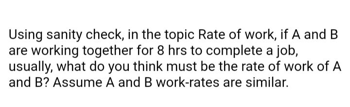 Using sanity check, in the topic Rate of work, if A and B
are working together for 8 hrs to complete a job,
usually, what do you think must be the rate of work of A
and B? Assume A and B work-rates are similar.
