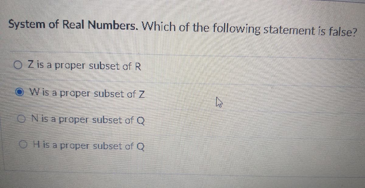 System of Real Numbers. Which of the following statement is false?
O Zis a proper subset of R
W is a proper subset of Z
ON is a proper subset of Q
O His a proper subset of Q
