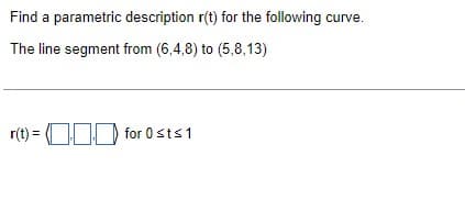 Find a parametric description r(t) for the following curve.
The line segment from (6,4,8) to (5,8,13)
r(t) = for 0 st≤ 1