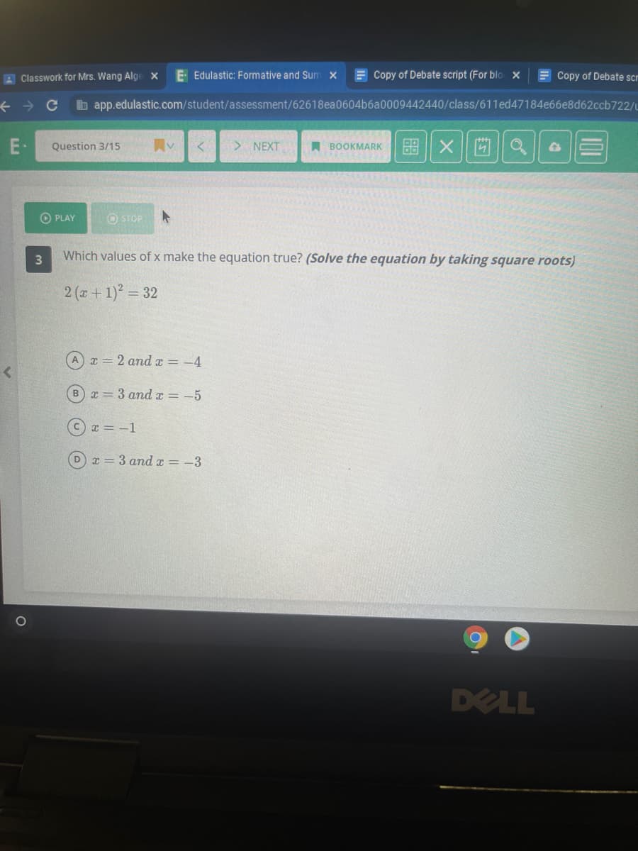 A Classwork for Mrs. Wang Alge x
E Edulastic: Formative and Sum x
E Copy of Debate script (For blo x
E Copy of Debate scr
b app.edulastic.com/student/assessment/62618ea0604b6a0009442440/class/611ed47184e66e8d62ccb722/u
E-
Question 3/15
> NEXT
A BOOKMARKI 88 || X
O PLAY
O STOP
Which values of x make the equation true? (Solve the equation by taking square roots)
2 (a+ 1) = 32
A x = 2 and x = -4
Bx = 3 and x = -5
Cx = -1
Dx = 3 andx = -3
DELL
