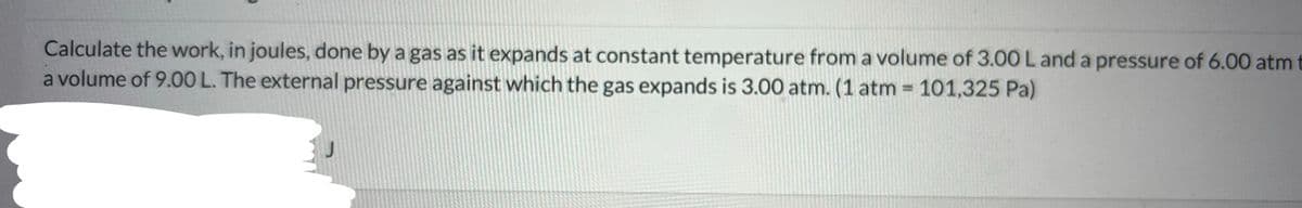 Calculate the work, in joules, done by a gas as it expands at constant temperature from a volume of 3.00 L and a pressure of 6.00 atm t
a volume of 9.00 L. The external pressure against which the gas expands is 3.00 atm. (1 atm = 101,325 Pa)