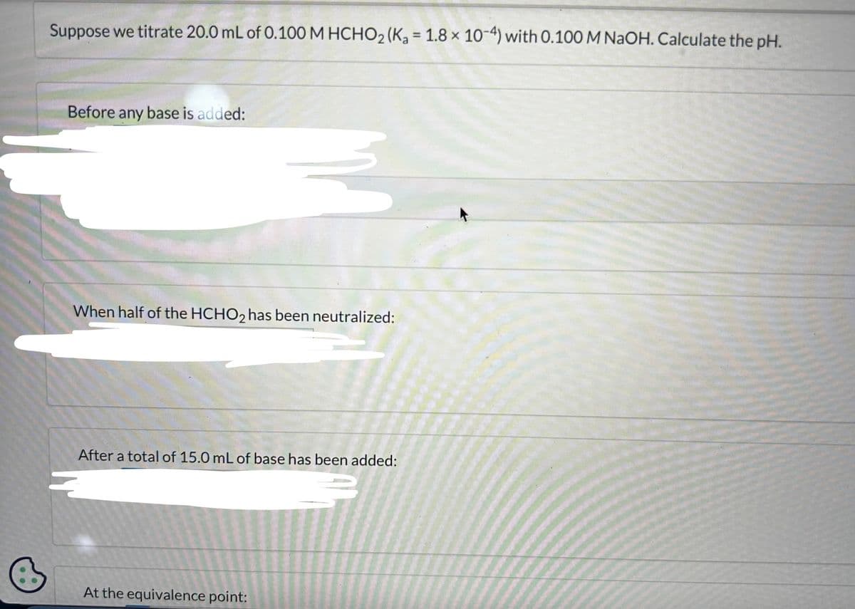 Suppose we titrate 20.0 mL of 0.100 M HCHO₂ (K₂ = 1.8 x 10-4) with 0.100 M NaOH. Calculate the pH.
Before any base is added:
M
When half of the HCHO2 has been neutralized:
After a total of 15.0 mL of base has been added:
At the equivalence point: