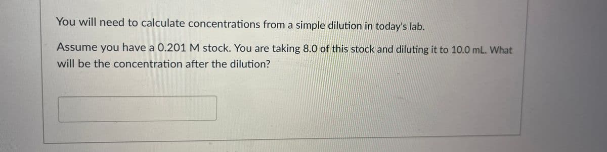 You will need to calculate concentrations from a simple dilution in today's lab.
Assume you have a 0.201 M stock. You are taking 8.0 of this stock and diluting it to 10.0 mL. What
will be the concentration after the dilution?