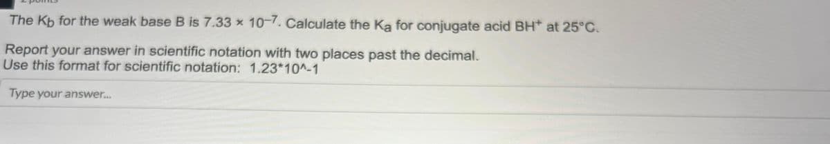 The Kb for the weak base B is 7.33 x 10-7. Calculate the Ka for conjugate acid BH* at 25°C.
Report your answer in scientific notation with two places past the decimal.
Use this format for scientific notation: 1.23*10^-1
Type your answer....
