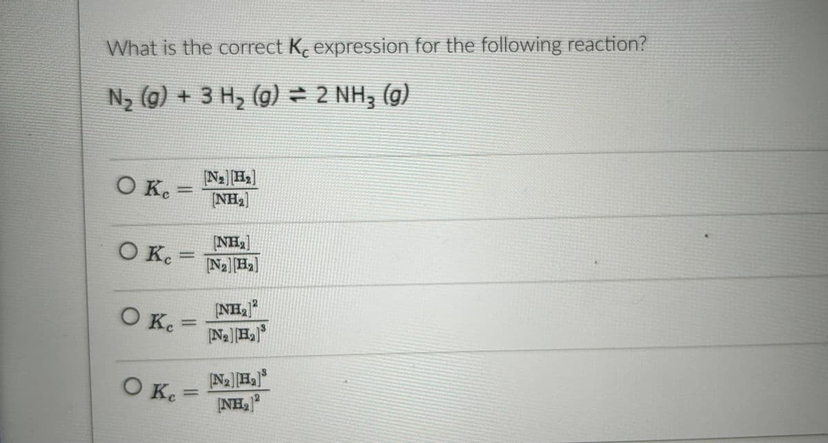 What is the correct K, expression for the following reaction?
N₂ (g) + 3 H₂ (g) = 2 NH₂ (g)
O K₁ =
[NH₂]
O Kc = [Na][B₂]
O K₁=
O Ke
[N₂] [H₂]
[NH₂]
=
(NH₂)2
[N₂] [H₂]³
[Na] [H₂]³
(NH₂)2