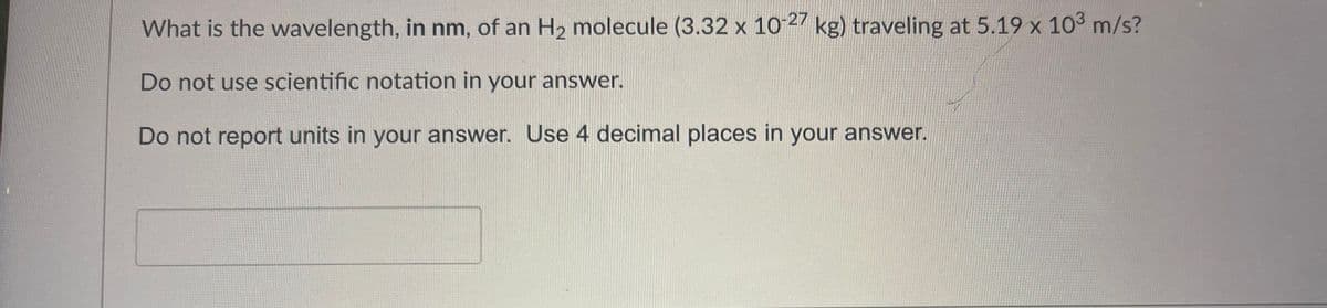 What is the wavelength, in nm, of an H₂ molecule (3.32 x 10-27 kg) traveling at 5.19 x 10³ m/s?
Do not use scientific notation in your answer.
Do not report units in your answer. Use 4 decimal places in your answer.