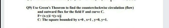 Q9) Use Green's Theorem to find the counterclockwise circulation (flow)
and outward flux for the field F and curve C.
F-(x-y)i +(y-x)j
C: The square bounded by x-0, x=l, y=0, y-1.
