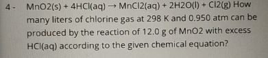 Mn02(s) + 4HCI(aq) → MnC12(aq) + 2H2O(I) + C12(g) How
many liters of chlorine gas at 298 K and 0.950 atm can be
produced by the reaction of 12.0 g of MnO2 with excess
4-
HCI(aq) according to the given chemical equation?
