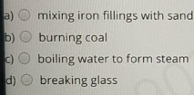 a)
mixing iron fillings with sand
b) O burning coal
C)
boiling water to form steam
d) O breaking glass
