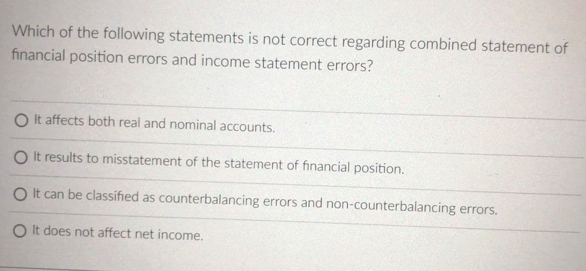 Which of the following statements is not correct regarding combined statement of
financial position errors and income statement errors?
O It affects both real and nominal accounts.
O It results to misstatement of the statement of financial position.
O It can be classified as counterbalancing errors and non-counterbalancing errors.
O It does not affect net income.
